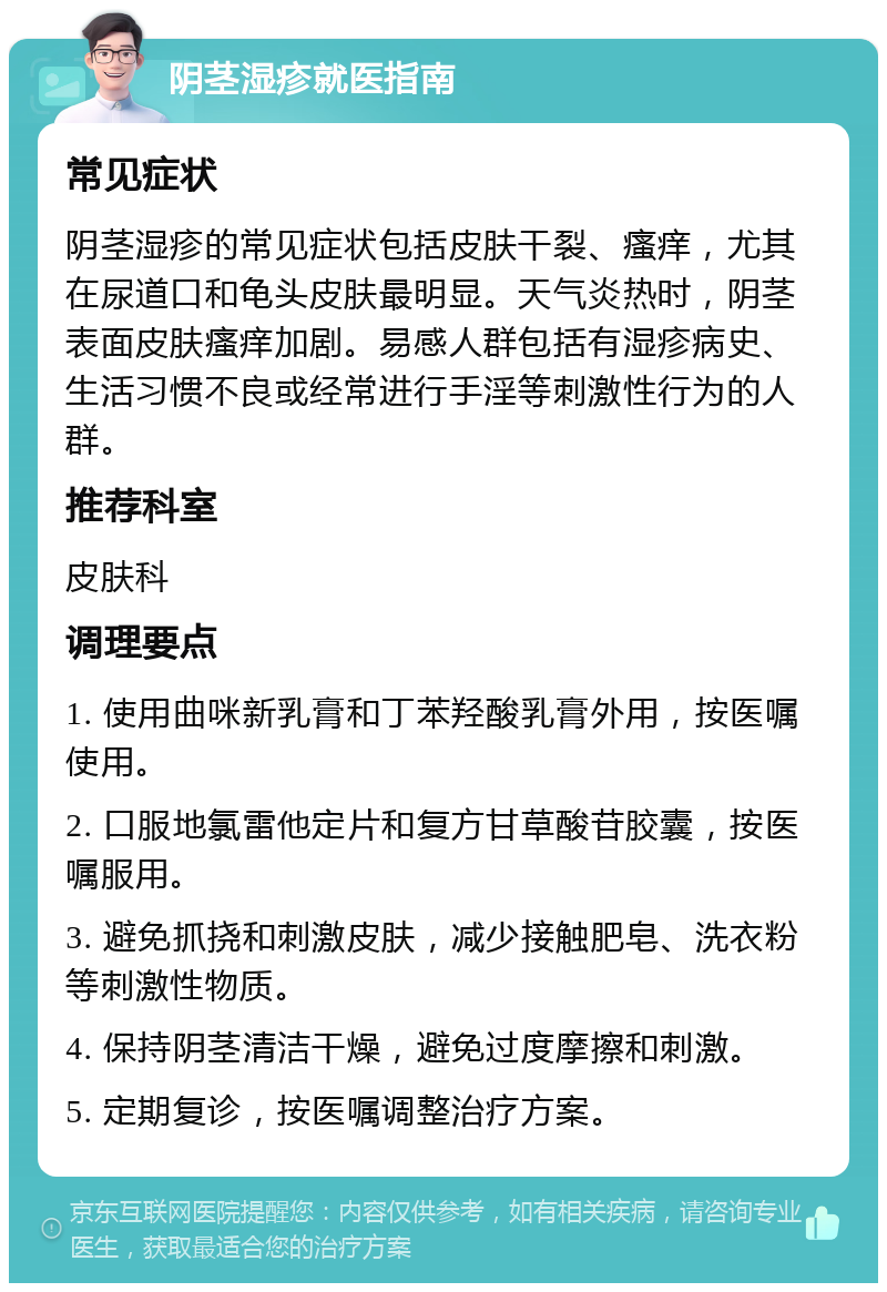 阴茎湿疹就医指南 常见症状 阴茎湿疹的常见症状包括皮肤干裂、瘙痒，尤其在尿道口和龟头皮肤最明显。天气炎热时，阴茎表面皮肤瘙痒加剧。易感人群包括有湿疹病史、生活习惯不良或经常进行手淫等刺激性行为的人群。 推荐科室 皮肤科 调理要点 1. 使用曲咪新乳膏和丁苯羟酸乳膏外用，按医嘱使用。 2. 口服地氯雷他定片和复方甘草酸苷胶囊，按医嘱服用。 3. 避免抓挠和刺激皮肤，减少接触肥皂、洗衣粉等刺激性物质。 4. 保持阴茎清洁干燥，避免过度摩擦和刺激。 5. 定期复诊，按医嘱调整治疗方案。