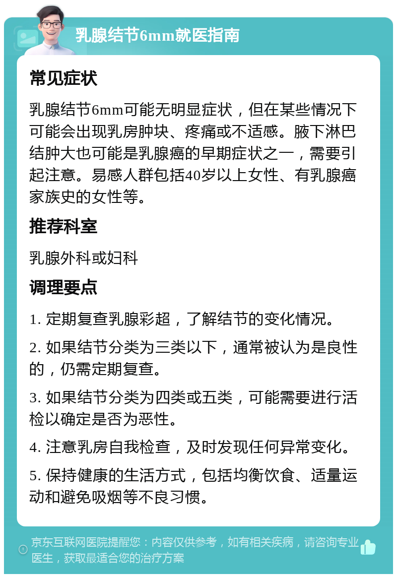 乳腺结节6mm就医指南 常见症状 乳腺结节6mm可能无明显症状，但在某些情况下可能会出现乳房肿块、疼痛或不适感。腋下淋巴结肿大也可能是乳腺癌的早期症状之一，需要引起注意。易感人群包括40岁以上女性、有乳腺癌家族史的女性等。 推荐科室 乳腺外科或妇科 调理要点 1. 定期复查乳腺彩超，了解结节的变化情况。 2. 如果结节分类为三类以下，通常被认为是良性的，仍需定期复查。 3. 如果结节分类为四类或五类，可能需要进行活检以确定是否为恶性。 4. 注意乳房自我检查，及时发现任何异常变化。 5. 保持健康的生活方式，包括均衡饮食、适量运动和避免吸烟等不良习惯。