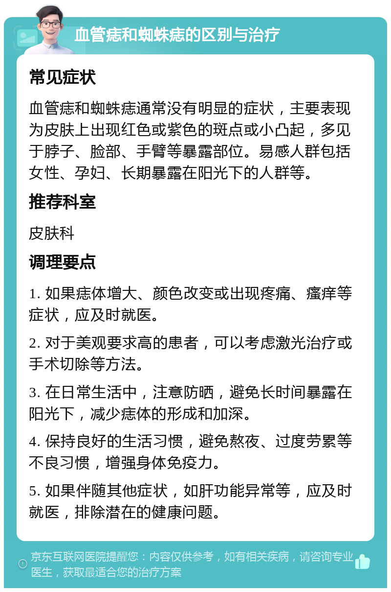 血管痣和蜘蛛痣的区别与治疗 常见症状 血管痣和蜘蛛痣通常没有明显的症状，主要表现为皮肤上出现红色或紫色的斑点或小凸起，多见于脖子、脸部、手臂等暴露部位。易感人群包括女性、孕妇、长期暴露在阳光下的人群等。 推荐科室 皮肤科 调理要点 1. 如果痣体增大、颜色改变或出现疼痛、瘙痒等症状，应及时就医。 2. 对于美观要求高的患者，可以考虑激光治疗或手术切除等方法。 3. 在日常生活中，注意防晒，避免长时间暴露在阳光下，减少痣体的形成和加深。 4. 保持良好的生活习惯，避免熬夜、过度劳累等不良习惯，增强身体免疫力。 5. 如果伴随其他症状，如肝功能异常等，应及时就医，排除潜在的健康问题。