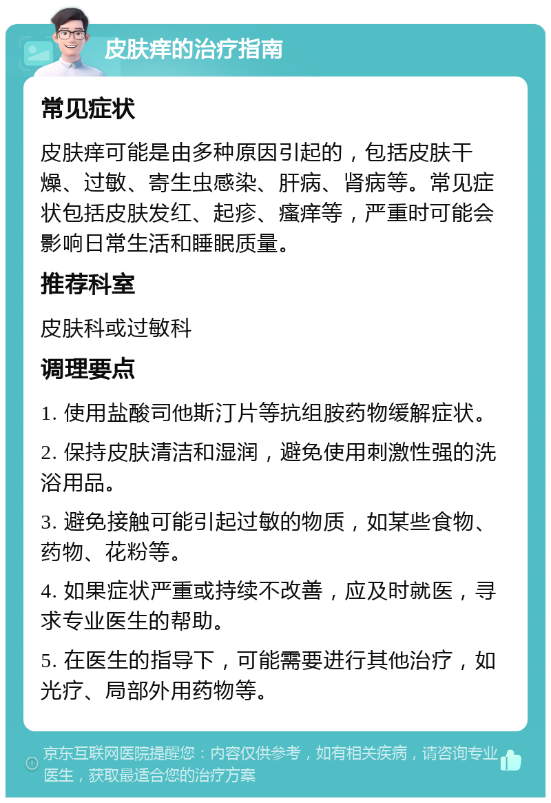 皮肤痒的治疗指南 常见症状 皮肤痒可能是由多种原因引起的，包括皮肤干燥、过敏、寄生虫感染、肝病、肾病等。常见症状包括皮肤发红、起疹、瘙痒等，严重时可能会影响日常生活和睡眠质量。 推荐科室 皮肤科或过敏科 调理要点 1. 使用盐酸司他斯汀片等抗组胺药物缓解症状。 2. 保持皮肤清洁和湿润，避免使用刺激性强的洗浴用品。 3. 避免接触可能引起过敏的物质，如某些食物、药物、花粉等。 4. 如果症状严重或持续不改善，应及时就医，寻求专业医生的帮助。 5. 在医生的指导下，可能需要进行其他治疗，如光疗、局部外用药物等。