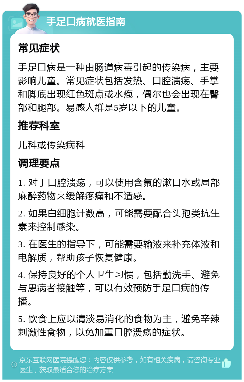 手足口病就医指南 常见症状 手足口病是一种由肠道病毒引起的传染病，主要影响儿童。常见症状包括发热、口腔溃疡、手掌和脚底出现红色斑点或水疱，偶尔也会出现在臀部和腿部。易感人群是5岁以下的儿童。 推荐科室 儿科或传染病科 调理要点 1. 对于口腔溃疡，可以使用含氟的漱口水或局部麻醉药物来缓解疼痛和不适感。 2. 如果白细胞计数高，可能需要配合头孢类抗生素来控制感染。 3. 在医生的指导下，可能需要输液来补充体液和电解质，帮助孩子恢复健康。 4. 保持良好的个人卫生习惯，包括勤洗手、避免与患病者接触等，可以有效预防手足口病的传播。 5. 饮食上应以清淡易消化的食物为主，避免辛辣刺激性食物，以免加重口腔溃疡的症状。