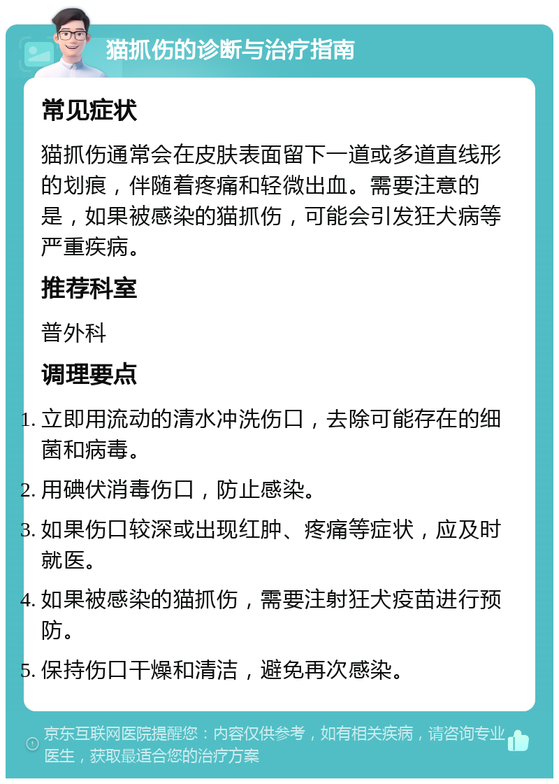 猫抓伤的诊断与治疗指南 常见症状 猫抓伤通常会在皮肤表面留下一道或多道直线形的划痕，伴随着疼痛和轻微出血。需要注意的是，如果被感染的猫抓伤，可能会引发狂犬病等严重疾病。 推荐科室 普外科 调理要点 立即用流动的清水冲洗伤口，去除可能存在的细菌和病毒。 用碘伏消毒伤口，防止感染。 如果伤口较深或出现红肿、疼痛等症状，应及时就医。 如果被感染的猫抓伤，需要注射狂犬疫苗进行预防。 保持伤口干燥和清洁，避免再次感染。