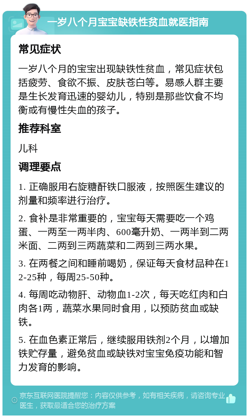 一岁八个月宝宝缺铁性贫血就医指南 常见症状 一岁八个月的宝宝出现缺铁性贫血，常见症状包括疲劳、食欲不振、皮肤苍白等。易感人群主要是生长发育迅速的婴幼儿，特别是那些饮食不均衡或有慢性失血的孩子。 推荐科室 儿科 调理要点 1. 正确服用右旋糖酐铁口服液，按照医生建议的剂量和频率进行治疗。 2. 食补是非常重要的，宝宝每天需要吃一个鸡蛋、一两至一两半肉、600毫升奶、一两半到二两米面、二两到三两蔬菜和二两到三两水果。 3. 在两餐之间和睡前喝奶，保证每天食材品种在12-25种，每周25-50种。 4. 每周吃动物肝、动物血1-2次，每天吃红肉和白肉各1两，蔬菜水果同时食用，以预防贫血或缺铁。 5. 在血色素正常后，继续服用铁剂2个月，以增加铁贮存量，避免贫血或缺铁对宝宝免疫功能和智力发育的影响。