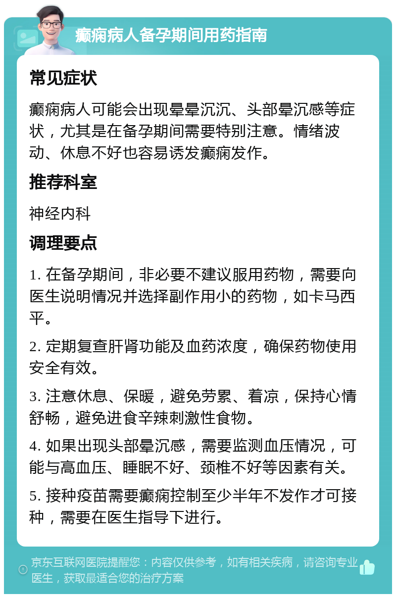 癫痫病人备孕期间用药指南 常见症状 癫痫病人可能会出现晕晕沉沉、头部晕沉感等症状，尤其是在备孕期间需要特别注意。情绪波动、休息不好也容易诱发癫痫发作。 推荐科室 神经内科 调理要点 1. 在备孕期间，非必要不建议服用药物，需要向医生说明情况并选择副作用小的药物，如卡马西平。 2. 定期复查肝肾功能及血药浓度，确保药物使用安全有效。 3. 注意休息、保暖，避免劳累、着凉，保持心情舒畅，避免进食辛辣刺激性食物。 4. 如果出现头部晕沉感，需要监测血压情况，可能与高血压、睡眠不好、颈椎不好等因素有关。 5. 接种疫苗需要癫痫控制至少半年不发作才可接种，需要在医生指导下进行。