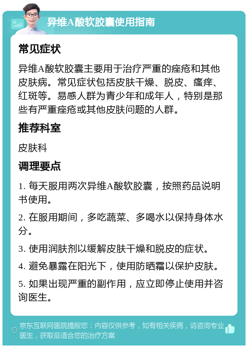 异维A酸软胶囊使用指南 常见症状 异维A酸软胶囊主要用于治疗严重的痤疮和其他皮肤病。常见症状包括皮肤干燥、脱皮、瘙痒、红斑等。易感人群为青少年和成年人，特别是那些有严重痤疮或其他皮肤问题的人群。 推荐科室 皮肤科 调理要点 1. 每天服用两次异维A酸软胶囊，按照药品说明书使用。 2. 在服用期间，多吃蔬菜、多喝水以保持身体水分。 3. 使用润肤剂以缓解皮肤干燥和脱皮的症状。 4. 避免暴露在阳光下，使用防晒霜以保护皮肤。 5. 如果出现严重的副作用，应立即停止使用并咨询医生。