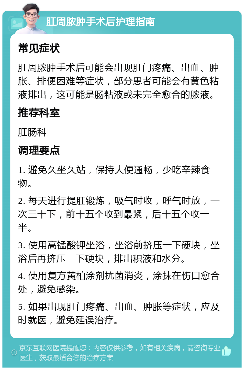 肛周脓肿手术后护理指南 常见症状 肛周脓肿手术后可能会出现肛门疼痛、出血、肿胀、排便困难等症状，部分患者可能会有黄色粘液排出，这可能是肠粘液或未完全愈合的脓液。 推荐科室 肛肠科 调理要点 1. 避免久坐久站，保持大便通畅，少吃辛辣食物。 2. 每天进行提肛锻炼，吸气时收，呼气时放，一次三十下，前十五个收到最紧，后十五个收一半。 3. 使用高锰酸钾坐浴，坐浴前挤压一下硬块，坐浴后再挤压一下硬块，排出积液和水分。 4. 使用复方黄柏涂剂抗菌消炎，涂抹在伤口愈合处，避免感染。 5. 如果出现肛门疼痛、出血、肿胀等症状，应及时就医，避免延误治疗。