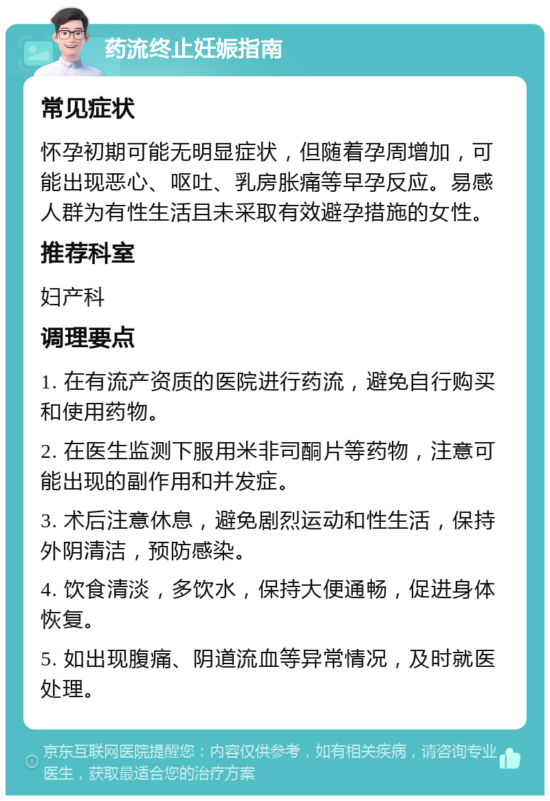 药流终止妊娠指南 常见症状 怀孕初期可能无明显症状，但随着孕周增加，可能出现恶心、呕吐、乳房胀痛等早孕反应。易感人群为有性生活且未采取有效避孕措施的女性。 推荐科室 妇产科 调理要点 1. 在有流产资质的医院进行药流，避免自行购买和使用药物。 2. 在医生监测下服用米非司酮片等药物，注意可能出现的副作用和并发症。 3. 术后注意休息，避免剧烈运动和性生活，保持外阴清洁，预防感染。 4. 饮食清淡，多饮水，保持大便通畅，促进身体恢复。 5. 如出现腹痛、阴道流血等异常情况，及时就医处理。