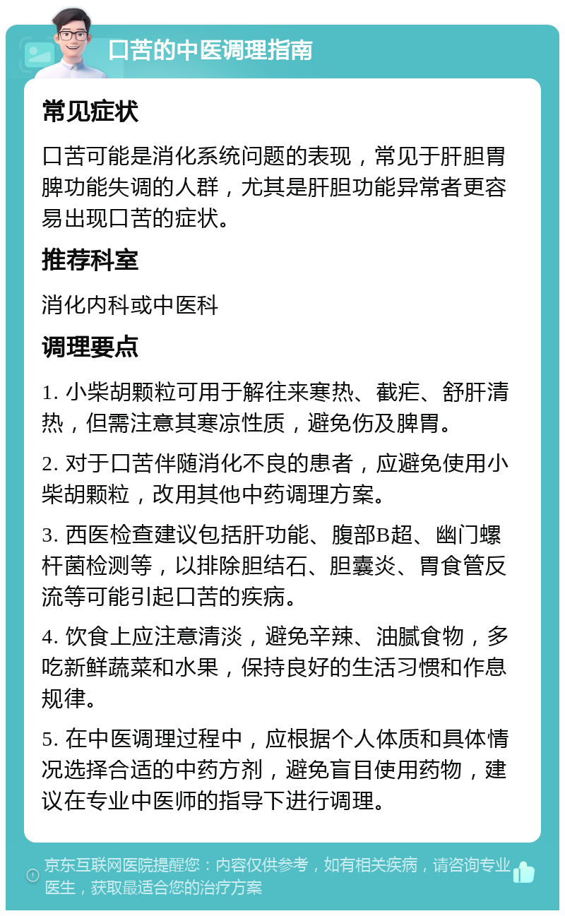 口苦的中医调理指南 常见症状 口苦可能是消化系统问题的表现，常见于肝胆胃脾功能失调的人群，尤其是肝胆功能异常者更容易出现口苦的症状。 推荐科室 消化内科或中医科 调理要点 1. 小柴胡颗粒可用于解往来寒热、截疟、舒肝清热，但需注意其寒凉性质，避免伤及脾胃。 2. 对于口苦伴随消化不良的患者，应避免使用小柴胡颗粒，改用其他中药调理方案。 3. 西医检查建议包括肝功能、腹部B超、幽门螺杆菌检测等，以排除胆结石、胆囊炎、胃食管反流等可能引起口苦的疾病。 4. 饮食上应注意清淡，避免辛辣、油腻食物，多吃新鲜蔬菜和水果，保持良好的生活习惯和作息规律。 5. 在中医调理过程中，应根据个人体质和具体情况选择合适的中药方剂，避免盲目使用药物，建议在专业中医师的指导下进行调理。