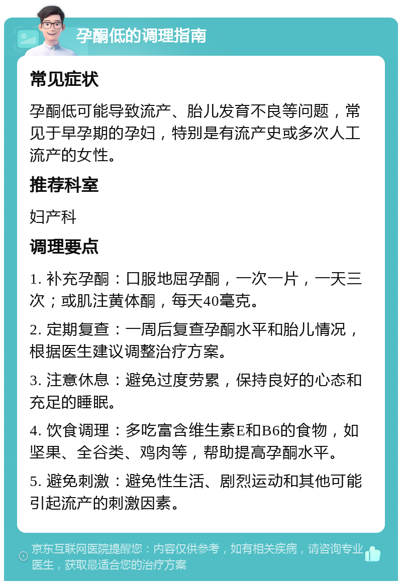 孕酮低的调理指南 常见症状 孕酮低可能导致流产、胎儿发育不良等问题，常见于早孕期的孕妇，特别是有流产史或多次人工流产的女性。 推荐科室 妇产科 调理要点 1. 补充孕酮：口服地屈孕酮，一次一片，一天三次；或肌注黄体酮，每天40毫克。 2. 定期复查：一周后复查孕酮水平和胎儿情况，根据医生建议调整治疗方案。 3. 注意休息：避免过度劳累，保持良好的心态和充足的睡眠。 4. 饮食调理：多吃富含维生素E和B6的食物，如坚果、全谷类、鸡肉等，帮助提高孕酮水平。 5. 避免刺激：避免性生活、剧烈运动和其他可能引起流产的刺激因素。