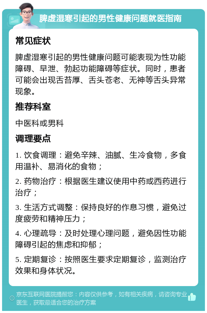 脾虚湿寒引起的男性健康问题就医指南 常见症状 脾虚湿寒引起的男性健康问题可能表现为性功能障碍、早泄、勃起功能障碍等症状。同时，患者可能会出现舌苔厚、舌头苍老、无神等舌头异常现象。 推荐科室 中医科或男科 调理要点 1. 饮食调理：避免辛辣、油腻、生冷食物，多食用温补、易消化的食物； 2. 药物治疗：根据医生建议使用中药或西药进行治疗； 3. 生活方式调整：保持良好的作息习惯，避免过度疲劳和精神压力； 4. 心理疏导：及时处理心理问题，避免因性功能障碍引起的焦虑和抑郁； 5. 定期复诊：按照医生要求定期复诊，监测治疗效果和身体状况。