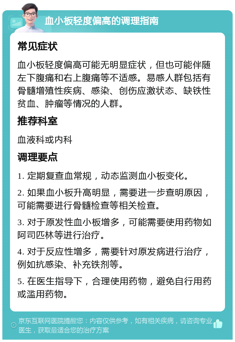 血小板轻度偏高的调理指南 常见症状 血小板轻度偏高可能无明显症状，但也可能伴随左下腹痛和右上腹痛等不适感。易感人群包括有骨髓增殖性疾病、感染、创伤应激状态、缺铁性贫血、肿瘤等情况的人群。 推荐科室 血液科或内科 调理要点 1. 定期复查血常规，动态监测血小板变化。 2. 如果血小板升高明显，需要进一步查明原因，可能需要进行骨髓检查等相关检查。 3. 对于原发性血小板增多，可能需要使用药物如阿司匹林等进行治疗。 4. 对于反应性增多，需要针对原发病进行治疗，例如抗感染、补充铁剂等。 5. 在医生指导下，合理使用药物，避免自行用药或滥用药物。