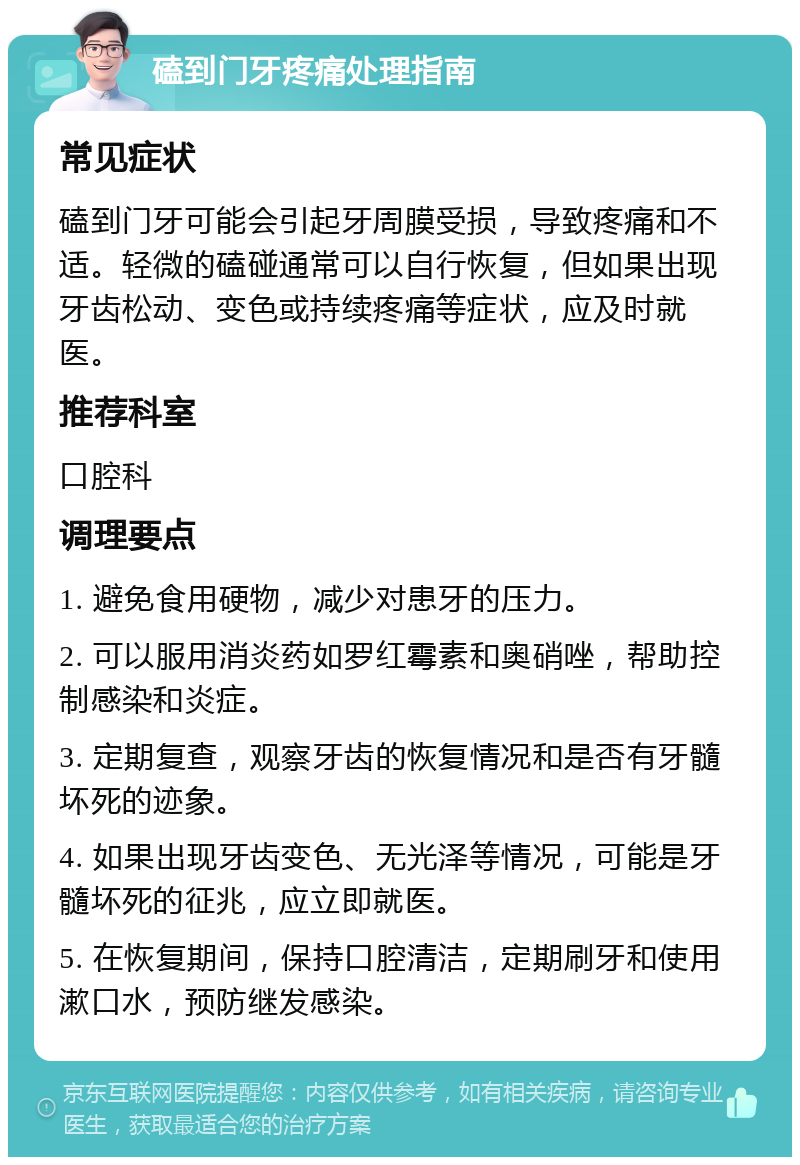 磕到门牙疼痛处理指南 常见症状 磕到门牙可能会引起牙周膜受损，导致疼痛和不适。轻微的磕碰通常可以自行恢复，但如果出现牙齿松动、变色或持续疼痛等症状，应及时就医。 推荐科室 口腔科 调理要点 1. 避免食用硬物，减少对患牙的压力。 2. 可以服用消炎药如罗红霉素和奥硝唑，帮助控制感染和炎症。 3. 定期复查，观察牙齿的恢复情况和是否有牙髓坏死的迹象。 4. 如果出现牙齿变色、无光泽等情况，可能是牙髓坏死的征兆，应立即就医。 5. 在恢复期间，保持口腔清洁，定期刷牙和使用漱口水，预防继发感染。