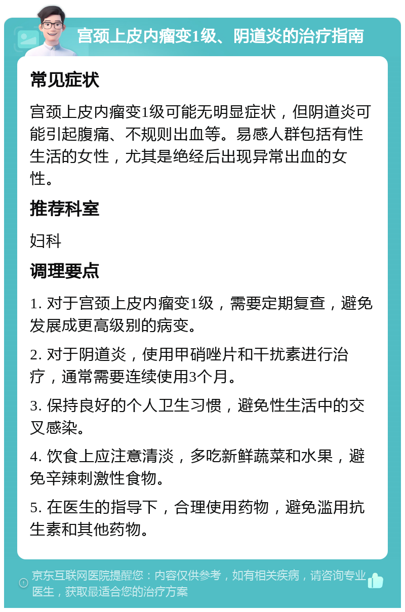 宫颈上皮内瘤变1级、阴道炎的治疗指南 常见症状 宫颈上皮内瘤变1级可能无明显症状，但阴道炎可能引起腹痛、不规则出血等。易感人群包括有性生活的女性，尤其是绝经后出现异常出血的女性。 推荐科室 妇科 调理要点 1. 对于宫颈上皮内瘤变1级，需要定期复查，避免发展成更高级别的病变。 2. 对于阴道炎，使用甲硝唑片和干扰素进行治疗，通常需要连续使用3个月。 3. 保持良好的个人卫生习惯，避免性生活中的交叉感染。 4. 饮食上应注意清淡，多吃新鲜蔬菜和水果，避免辛辣刺激性食物。 5. 在医生的指导下，合理使用药物，避免滥用抗生素和其他药物。