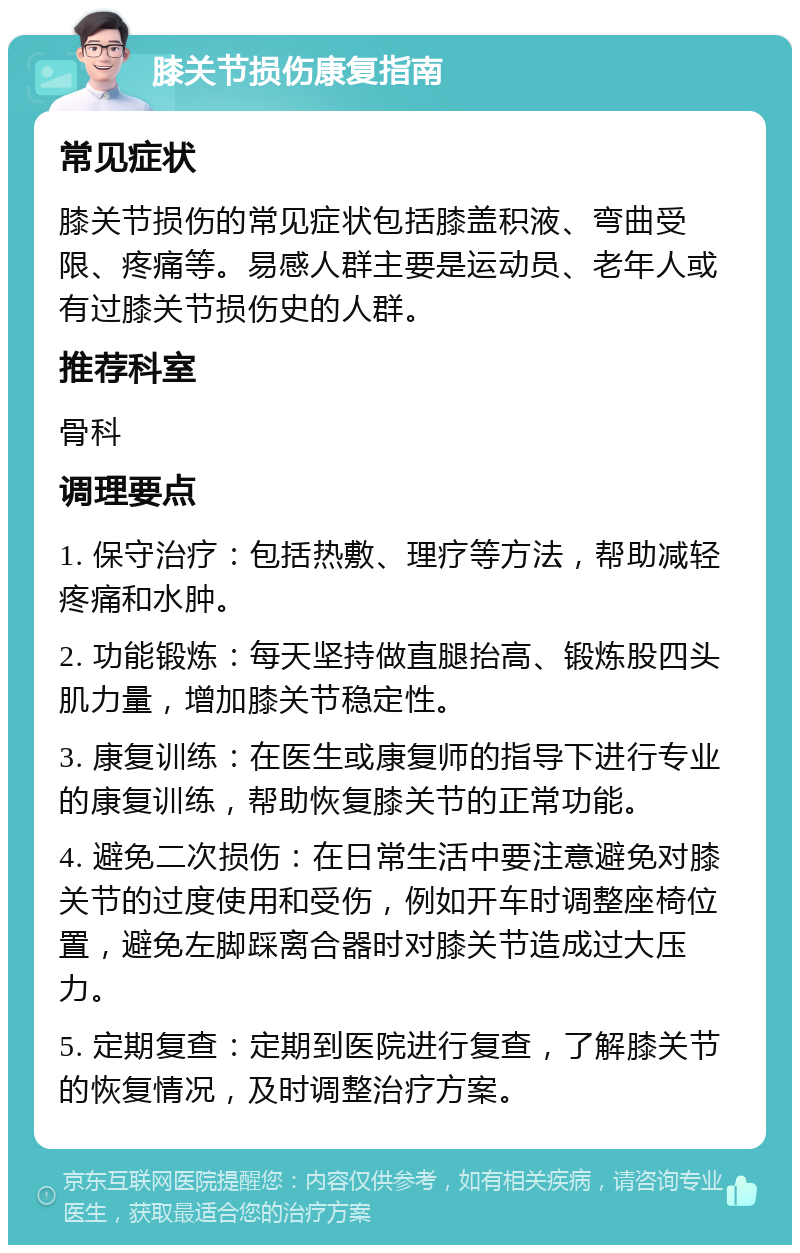 膝关节损伤康复指南 常见症状 膝关节损伤的常见症状包括膝盖积液、弯曲受限、疼痛等。易感人群主要是运动员、老年人或有过膝关节损伤史的人群。 推荐科室 骨科 调理要点 1. 保守治疗：包括热敷、理疗等方法，帮助减轻疼痛和水肿。 2. 功能锻炼：每天坚持做直腿抬高、锻炼股四头肌力量，增加膝关节稳定性。 3. 康复训练：在医生或康复师的指导下进行专业的康复训练，帮助恢复膝关节的正常功能。 4. 避免二次损伤：在日常生活中要注意避免对膝关节的过度使用和受伤，例如开车时调整座椅位置，避免左脚踩离合器时对膝关节造成过大压力。 5. 定期复查：定期到医院进行复查，了解膝关节的恢复情况，及时调整治疗方案。