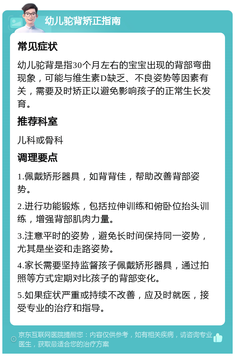 幼儿驼背矫正指南 常见症状 幼儿驼背是指30个月左右的宝宝出现的背部弯曲现象，可能与维生素D缺乏、不良姿势等因素有关，需要及时矫正以避免影响孩子的正常生长发育。 推荐科室 儿科或骨科 调理要点 1.佩戴矫形器具，如背背佳，帮助改善背部姿势。 2.进行功能锻炼，包括拉伸训练和俯卧位抬头训练，增强背部肌肉力量。 3.注意平时的姿势，避免长时间保持同一姿势，尤其是坐姿和走路姿势。 4.家长需要坚持监督孩子佩戴矫形器具，通过拍照等方式定期对比孩子的背部变化。 5.如果症状严重或持续不改善，应及时就医，接受专业的治疗和指导。