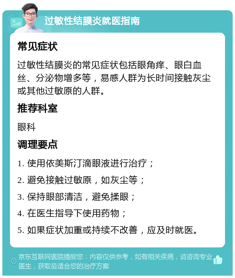 过敏性结膜炎就医指南 常见症状 过敏性结膜炎的常见症状包括眼角痒、眼白血丝、分泌物增多等，易感人群为长时间接触灰尘或其他过敏原的人群。 推荐科室 眼科 调理要点 1. 使用依美斯汀滴眼液进行治疗； 2. 避免接触过敏原，如灰尘等； 3. 保持眼部清洁，避免揉眼； 4. 在医生指导下使用药物； 5. 如果症状加重或持续不改善，应及时就医。