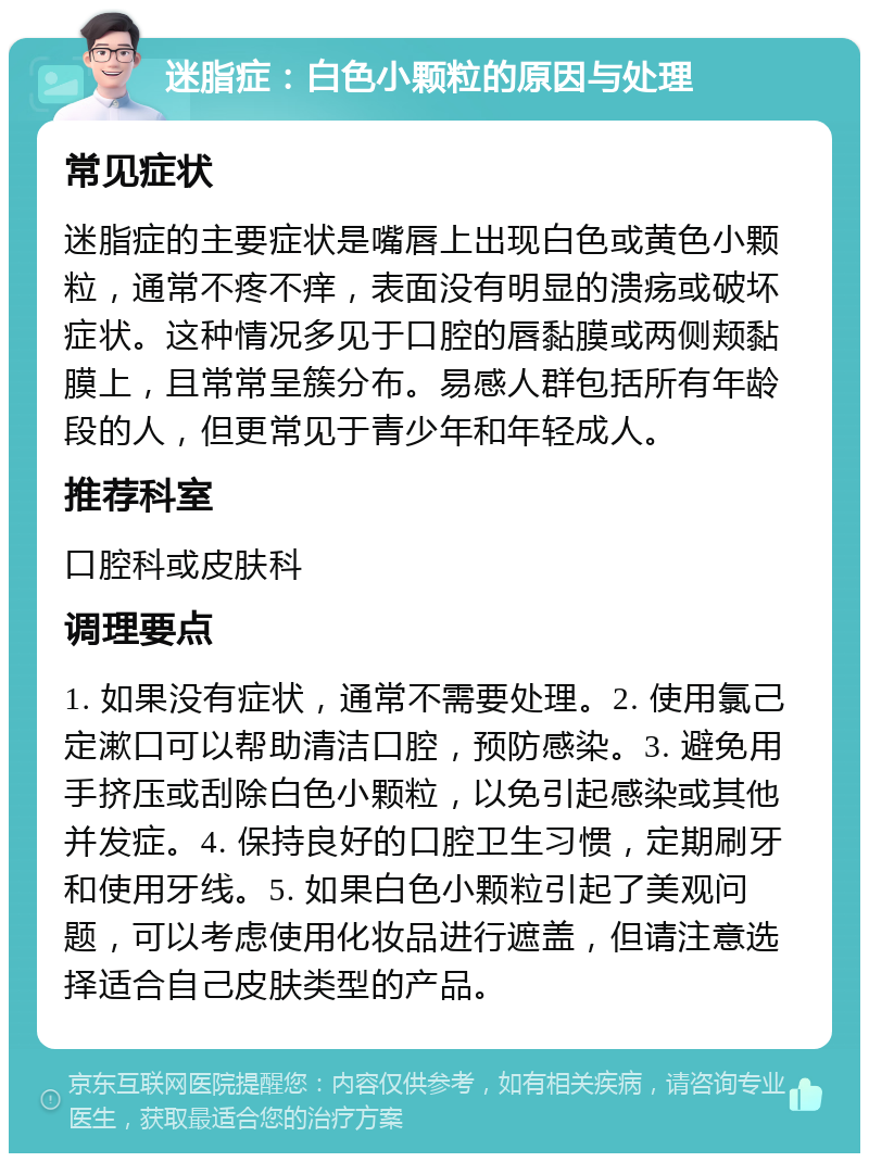 迷脂症：白色小颗粒的原因与处理 常见症状 迷脂症的主要症状是嘴唇上出现白色或黄色小颗粒，通常不疼不痒，表面没有明显的溃疡或破坏症状。这种情况多见于口腔的唇黏膜或两侧颊黏膜上，且常常呈簇分布。易感人群包括所有年龄段的人，但更常见于青少年和年轻成人。 推荐科室 口腔科或皮肤科 调理要点 1. 如果没有症状，通常不需要处理。2. 使用氯己定漱口可以帮助清洁口腔，预防感染。3. 避免用手挤压或刮除白色小颗粒，以免引起感染或其他并发症。4. 保持良好的口腔卫生习惯，定期刷牙和使用牙线。5. 如果白色小颗粒引起了美观问题，可以考虑使用化妆品进行遮盖，但请注意选择适合自己皮肤类型的产品。