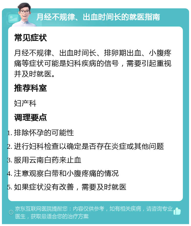 月经不规律、出血时间长的就医指南 常见症状 月经不规律、出血时间长、排卵期出血、小腹疼痛等症状可能是妇科疾病的信号，需要引起重视并及时就医。 推荐科室 妇产科 调理要点 排除怀孕的可能性 进行妇科检查以确定是否存在炎症或其他问题 服用云南白药来止血 注意观察白带和小腹疼痛的情况 如果症状没有改善，需要及时就医