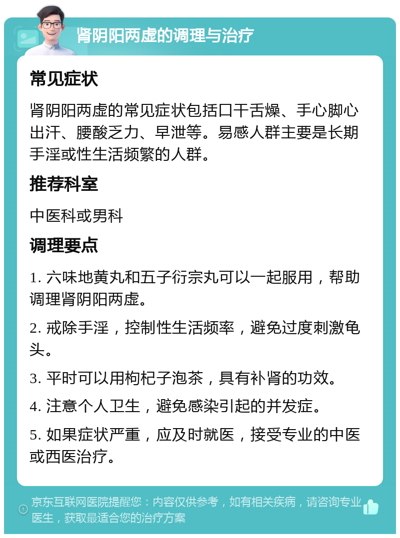 肾阴阳两虚的调理与治疗 常见症状 肾阴阳两虚的常见症状包括口干舌燥、手心脚心出汗、腰酸乏力、早泄等。易感人群主要是长期手淫或性生活频繁的人群。 推荐科室 中医科或男科 调理要点 1. 六味地黄丸和五子衍宗丸可以一起服用，帮助调理肾阴阳两虚。 2. 戒除手淫，控制性生活频率，避免过度刺激龟头。 3. 平时可以用枸杞子泡茶，具有补肾的功效。 4. 注意个人卫生，避免感染引起的并发症。 5. 如果症状严重，应及时就医，接受专业的中医或西医治疗。