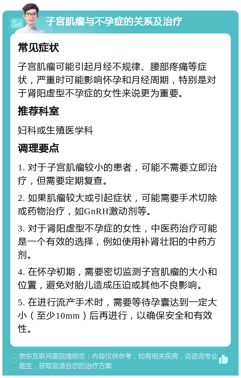 子宫肌瘤与不孕症的关系及治疗 常见症状 子宫肌瘤可能引起月经不规律、腰部疼痛等症状，严重时可能影响怀孕和月经周期，特别是对于肾阳虚型不孕症的女性来说更为重要。 推荐科室 妇科或生殖医学科 调理要点 1. 对于子宫肌瘤较小的患者，可能不需要立即治疗，但需要定期复查。 2. 如果肌瘤较大或引起症状，可能需要手术切除或药物治疗，如GnRH激动剂等。 3. 对于肾阳虚型不孕症的女性，中医药治疗可能是一个有效的选择，例如使用补肾壮阳的中药方剂。 4. 在怀孕初期，需要密切监测子宫肌瘤的大小和位置，避免对胎儿造成压迫或其他不良影响。 5. 在进行流产手术时，需要等待孕囊达到一定大小（至少10mm）后再进行，以确保安全和有效性。