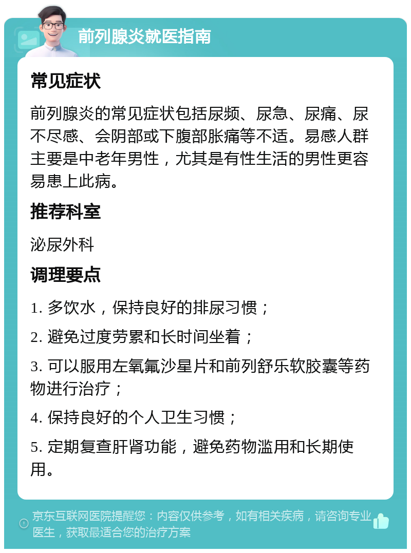 前列腺炎就医指南 常见症状 前列腺炎的常见症状包括尿频、尿急、尿痛、尿不尽感、会阴部或下腹部胀痛等不适。易感人群主要是中老年男性，尤其是有性生活的男性更容易患上此病。 推荐科室 泌尿外科 调理要点 1. 多饮水，保持良好的排尿习惯； 2. 避免过度劳累和长时间坐着； 3. 可以服用左氧氟沙星片和前列舒乐软胶囊等药物进行治疗； 4. 保持良好的个人卫生习惯； 5. 定期复查肝肾功能，避免药物滥用和长期使用。