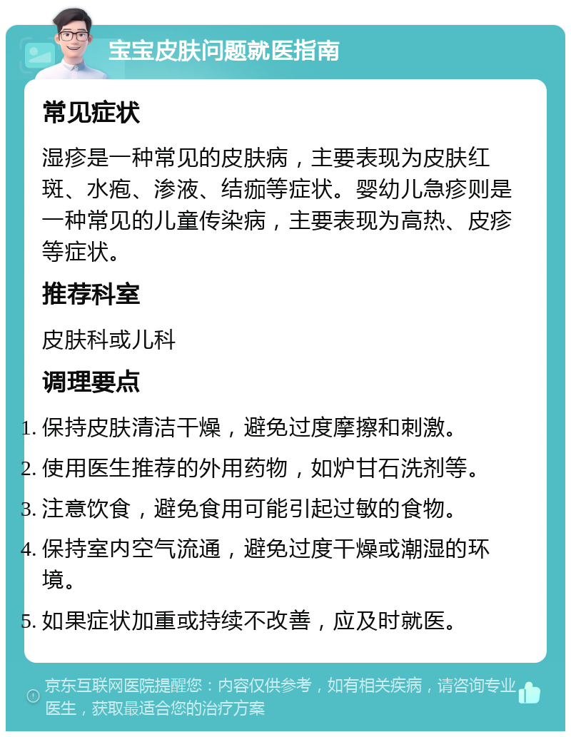 宝宝皮肤问题就医指南 常见症状 湿疹是一种常见的皮肤病，主要表现为皮肤红斑、水疱、渗液、结痂等症状。婴幼儿急疹则是一种常见的儿童传染病，主要表现为高热、皮疹等症状。 推荐科室 皮肤科或儿科 调理要点 保持皮肤清洁干燥，避免过度摩擦和刺激。 使用医生推荐的外用药物，如炉甘石洗剂等。 注意饮食，避免食用可能引起过敏的食物。 保持室内空气流通，避免过度干燥或潮湿的环境。 如果症状加重或持续不改善，应及时就医。