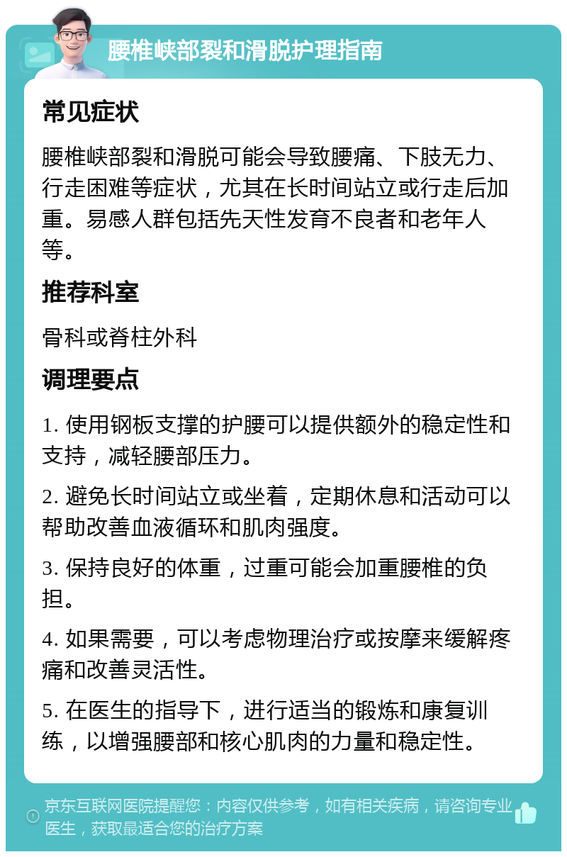 腰椎峡部裂和滑脱护理指南 常见症状 腰椎峡部裂和滑脱可能会导致腰痛、下肢无力、行走困难等症状，尤其在长时间站立或行走后加重。易感人群包括先天性发育不良者和老年人等。 推荐科室 骨科或脊柱外科 调理要点 1. 使用钢板支撑的护腰可以提供额外的稳定性和支持，减轻腰部压力。 2. 避免长时间站立或坐着，定期休息和活动可以帮助改善血液循环和肌肉强度。 3. 保持良好的体重，过重可能会加重腰椎的负担。 4. 如果需要，可以考虑物理治疗或按摩来缓解疼痛和改善灵活性。 5. 在医生的指导下，进行适当的锻炼和康复训练，以增强腰部和核心肌肉的力量和稳定性。