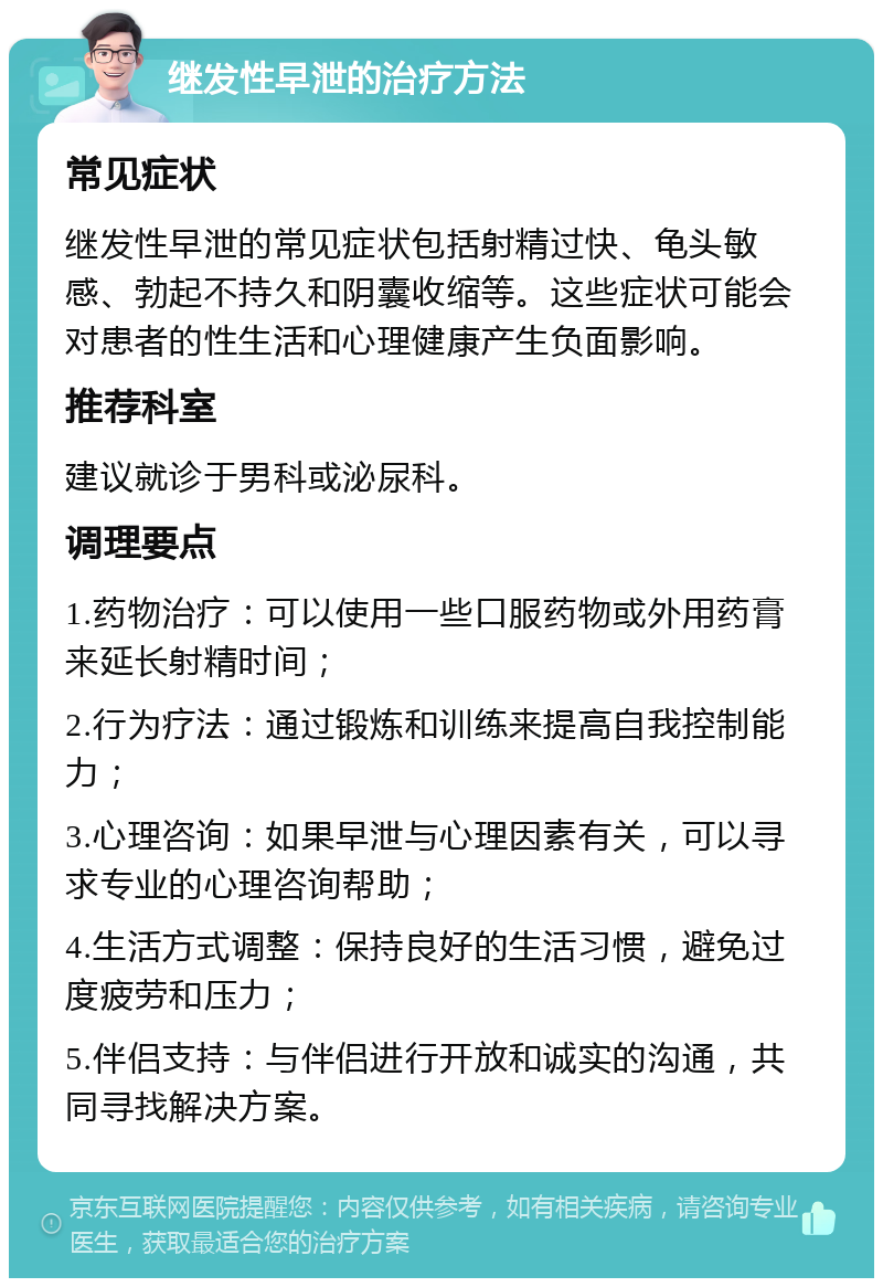 继发性早泄的治疗方法 常见症状 继发性早泄的常见症状包括射精过快、龟头敏感、勃起不持久和阴囊收缩等。这些症状可能会对患者的性生活和心理健康产生负面影响。 推荐科室 建议就诊于男科或泌尿科。 调理要点 1.药物治疗：可以使用一些口服药物或外用药膏来延长射精时间； 2.行为疗法：通过锻炼和训练来提高自我控制能力； 3.心理咨询：如果早泄与心理因素有关，可以寻求专业的心理咨询帮助； 4.生活方式调整：保持良好的生活习惯，避免过度疲劳和压力； 5.伴侣支持：与伴侣进行开放和诚实的沟通，共同寻找解决方案。