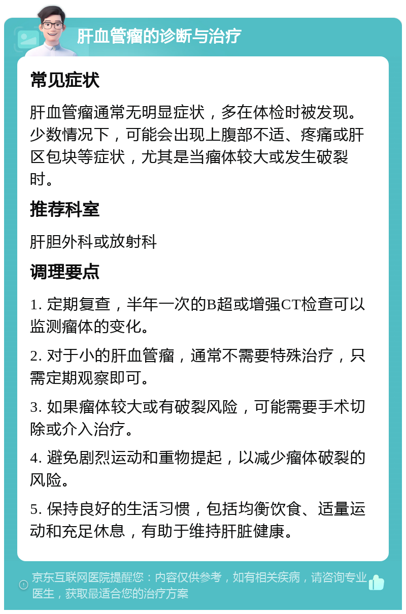 肝血管瘤的诊断与治疗 常见症状 肝血管瘤通常无明显症状，多在体检时被发现。少数情况下，可能会出现上腹部不适、疼痛或肝区包块等症状，尤其是当瘤体较大或发生破裂时。 推荐科室 肝胆外科或放射科 调理要点 1. 定期复查，半年一次的B超或增强CT检查可以监测瘤体的变化。 2. 对于小的肝血管瘤，通常不需要特殊治疗，只需定期观察即可。 3. 如果瘤体较大或有破裂风险，可能需要手术切除或介入治疗。 4. 避免剧烈运动和重物提起，以减少瘤体破裂的风险。 5. 保持良好的生活习惯，包括均衡饮食、适量运动和充足休息，有助于维持肝脏健康。