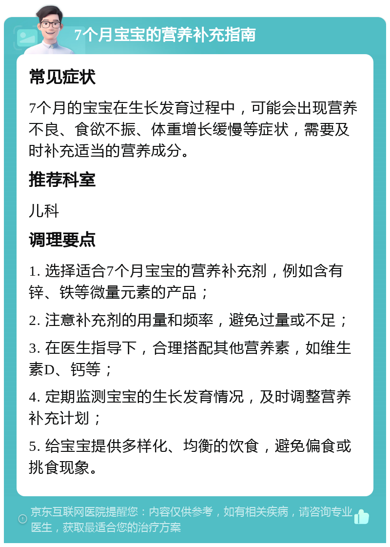 7个月宝宝的营养补充指南 常见症状 7个月的宝宝在生长发育过程中，可能会出现营养不良、食欲不振、体重增长缓慢等症状，需要及时补充适当的营养成分。 推荐科室 儿科 调理要点 1. 选择适合7个月宝宝的营养补充剂，例如含有锌、铁等微量元素的产品； 2. 注意补充剂的用量和频率，避免过量或不足； 3. 在医生指导下，合理搭配其他营养素，如维生素D、钙等； 4. 定期监测宝宝的生长发育情况，及时调整营养补充计划； 5. 给宝宝提供多样化、均衡的饮食，避免偏食或挑食现象。