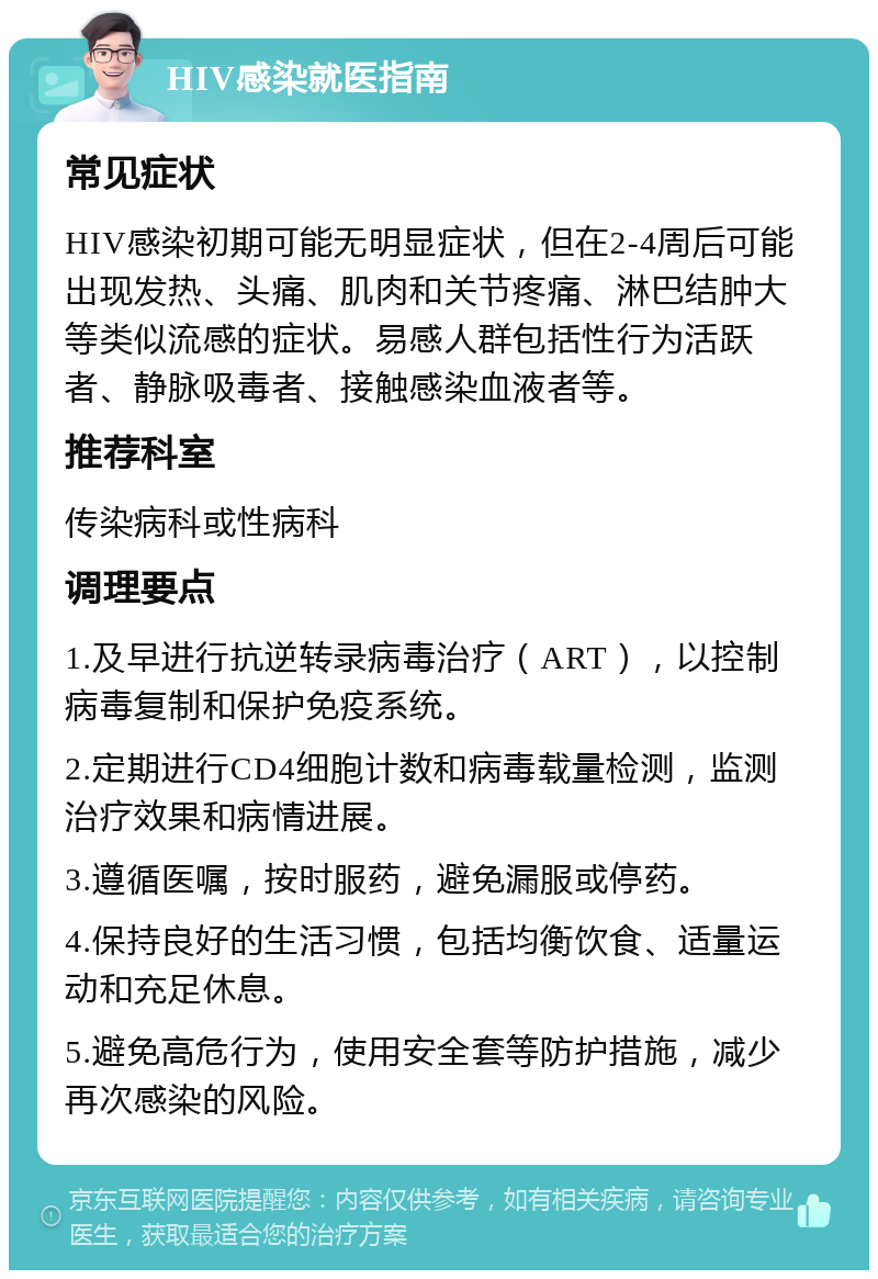 HIV感染就医指南 常见症状 HIV感染初期可能无明显症状，但在2-4周后可能出现发热、头痛、肌肉和关节疼痛、淋巴结肿大等类似流感的症状。易感人群包括性行为活跃者、静脉吸毒者、接触感染血液者等。 推荐科室 传染病科或性病科 调理要点 1.及早进行抗逆转录病毒治疗（ART），以控制病毒复制和保护免疫系统。 2.定期进行CD4细胞计数和病毒载量检测，监测治疗效果和病情进展。 3.遵循医嘱，按时服药，避免漏服或停药。 4.保持良好的生活习惯，包括均衡饮食、适量运动和充足休息。 5.避免高危行为，使用安全套等防护措施，减少再次感染的风险。