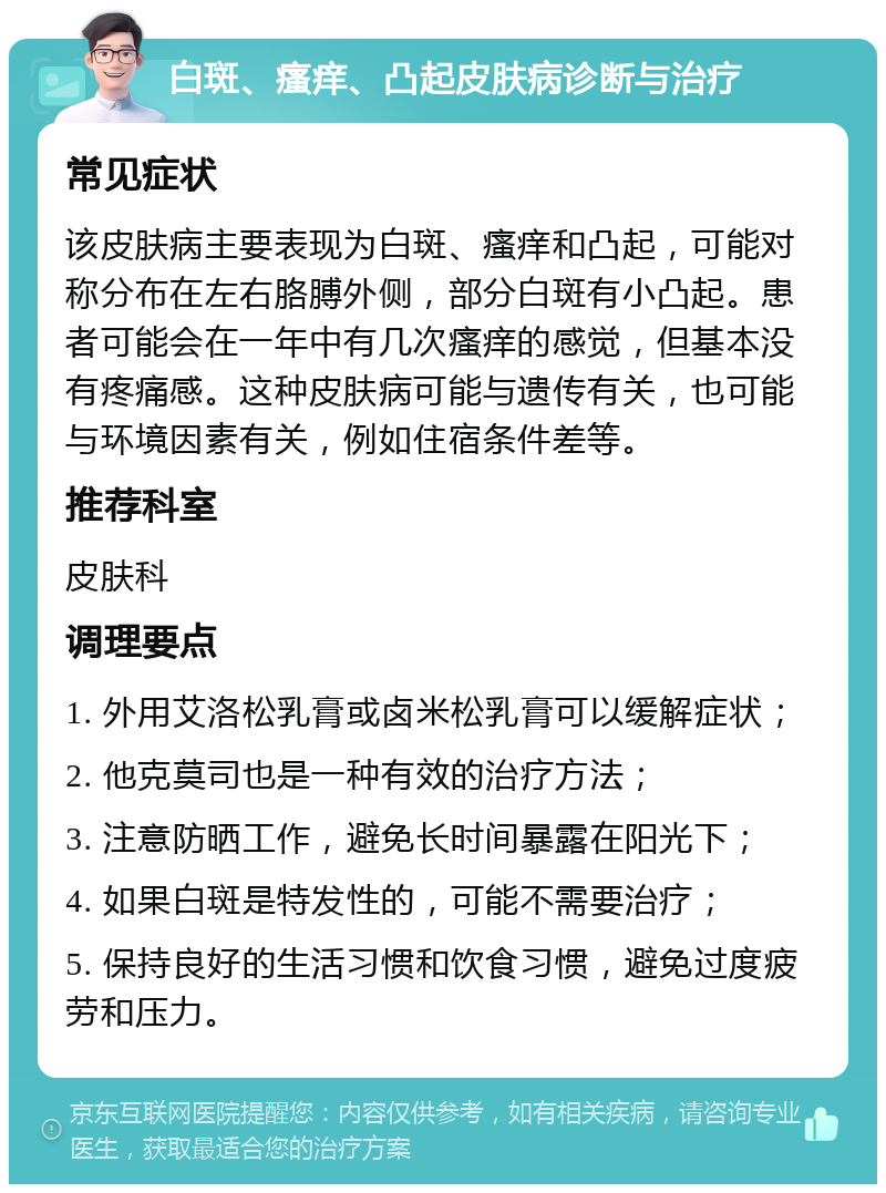 白斑、瘙痒、凸起皮肤病诊断与治疗 常见症状 该皮肤病主要表现为白斑、瘙痒和凸起，可能对称分布在左右胳膊外侧，部分白斑有小凸起。患者可能会在一年中有几次瘙痒的感觉，但基本没有疼痛感。这种皮肤病可能与遗传有关，也可能与环境因素有关，例如住宿条件差等。 推荐科室 皮肤科 调理要点 1. 外用艾洛松乳膏或卤米松乳膏可以缓解症状； 2. 他克莫司也是一种有效的治疗方法； 3. 注意防晒工作，避免长时间暴露在阳光下； 4. 如果白斑是特发性的，可能不需要治疗； 5. 保持良好的生活习惯和饮食习惯，避免过度疲劳和压力。