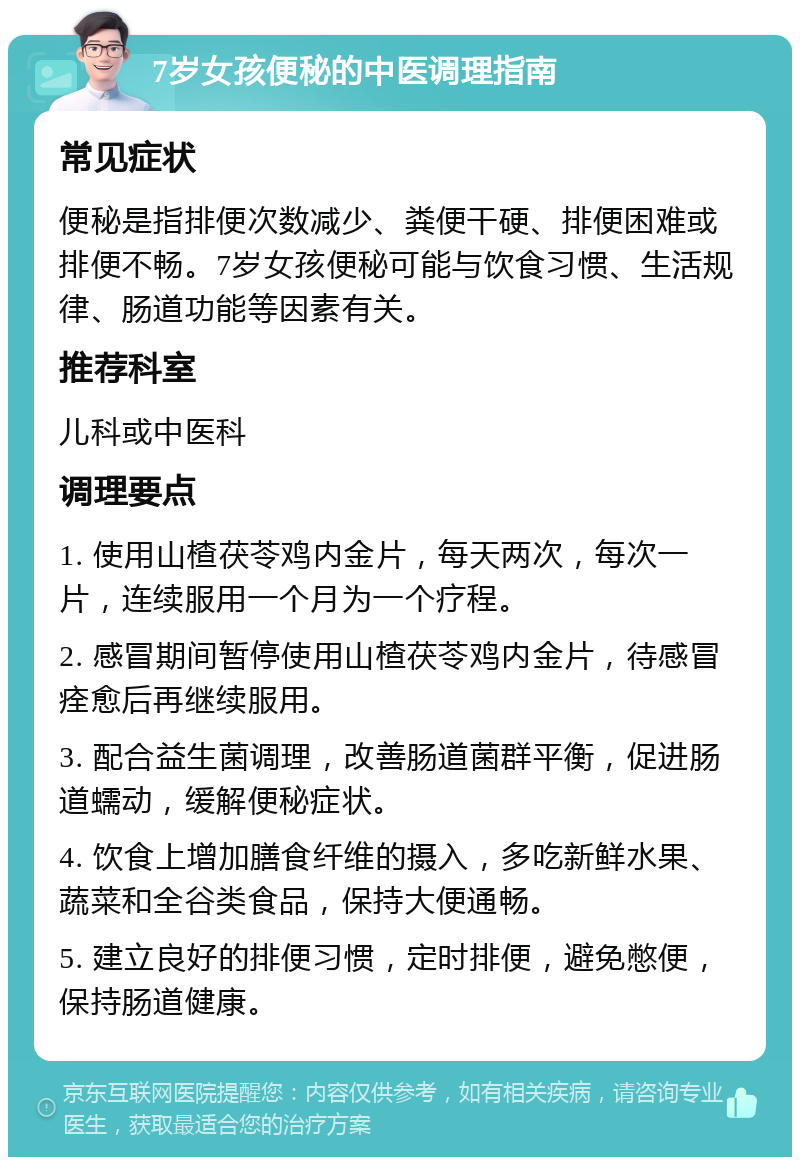 7岁女孩便秘的中医调理指南 常见症状 便秘是指排便次数减少、粪便干硬、排便困难或排便不畅。7岁女孩便秘可能与饮食习惯、生活规律、肠道功能等因素有关。 推荐科室 儿科或中医科 调理要点 1. 使用山楂茯苓鸡内金片，每天两次，每次一片，连续服用一个月为一个疗程。 2. 感冒期间暂停使用山楂茯苓鸡内金片，待感冒痊愈后再继续服用。 3. 配合益生菌调理，改善肠道菌群平衡，促进肠道蠕动，缓解便秘症状。 4. 饮食上增加膳食纤维的摄入，多吃新鲜水果、蔬菜和全谷类食品，保持大便通畅。 5. 建立良好的排便习惯，定时排便，避免憋便，保持肠道健康。