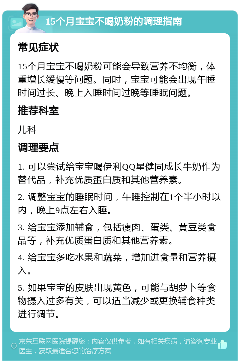 15个月宝宝不喝奶粉的调理指南 常见症状 15个月宝宝不喝奶粉可能会导致营养不均衡，体重增长缓慢等问题。同时，宝宝可能会出现午睡时间过长、晚上入睡时间过晚等睡眠问题。 推荐科室 儿科 调理要点 1. 可以尝试给宝宝喝伊利QQ星健固成长牛奶作为替代品，补充优质蛋白质和其他营养素。 2. 调整宝宝的睡眠时间，午睡控制在1个半小时以内，晚上9点左右入睡。 3. 给宝宝添加辅食，包括瘦肉、蛋类、黄豆类食品等，补充优质蛋白质和其他营养素。 4. 给宝宝多吃水果和蔬菜，增加进食量和营养摄入。 5. 如果宝宝的皮肤出现黄色，可能与胡萝卜等食物摄入过多有关，可以适当减少或更换辅食种类进行调节。