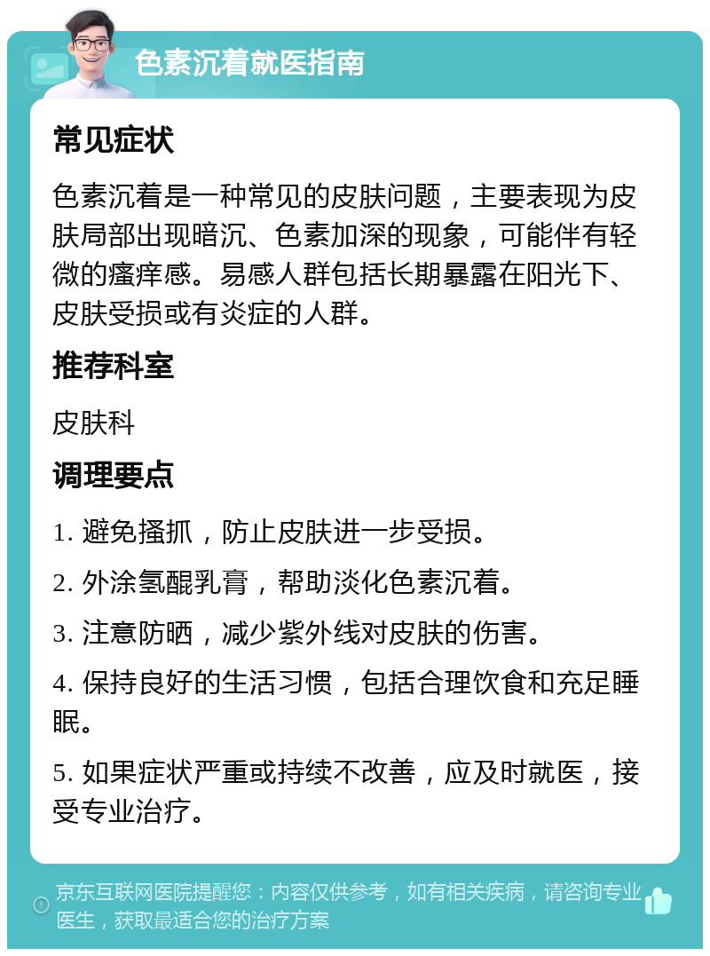 色素沉着就医指南 常见症状 色素沉着是一种常见的皮肤问题，主要表现为皮肤局部出现暗沉、色素加深的现象，可能伴有轻微的瘙痒感。易感人群包括长期暴露在阳光下、皮肤受损或有炎症的人群。 推荐科室 皮肤科 调理要点 1. 避免搔抓，防止皮肤进一步受损。 2. 外涂氢醌乳膏，帮助淡化色素沉着。 3. 注意防晒，减少紫外线对皮肤的伤害。 4. 保持良好的生活习惯，包括合理饮食和充足睡眠。 5. 如果症状严重或持续不改善，应及时就医，接受专业治疗。