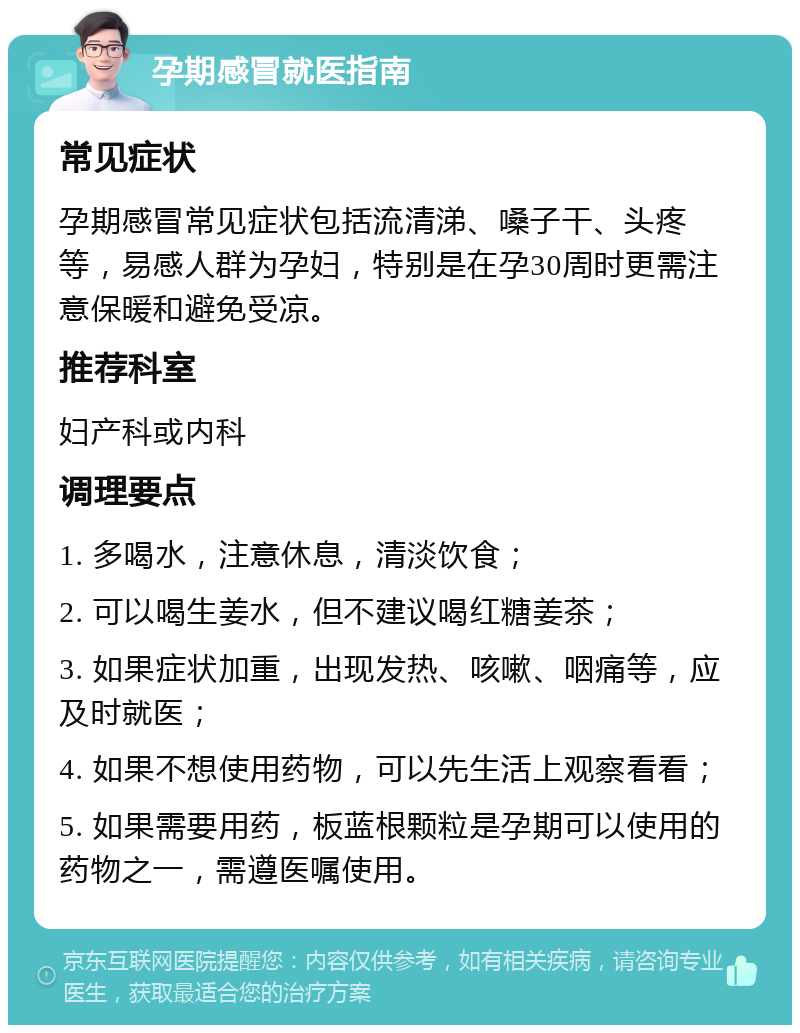 孕期感冒就医指南 常见症状 孕期感冒常见症状包括流清涕、嗓子干、头疼等，易感人群为孕妇，特别是在孕30周时更需注意保暖和避免受凉。 推荐科室 妇产科或内科 调理要点 1. 多喝水，注意休息，清淡饮食； 2. 可以喝生姜水，但不建议喝红糖姜茶； 3. 如果症状加重，出现发热、咳嗽、咽痛等，应及时就医； 4. 如果不想使用药物，可以先生活上观察看看； 5. 如果需要用药，板蓝根颗粒是孕期可以使用的药物之一，需遵医嘱使用。