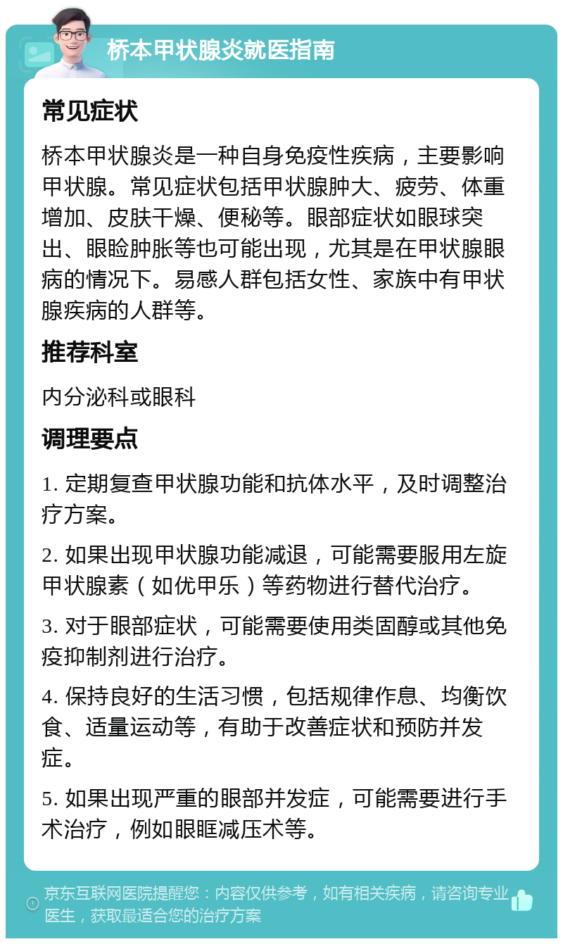 桥本甲状腺炎就医指南 常见症状 桥本甲状腺炎是一种自身免疫性疾病，主要影响甲状腺。常见症状包括甲状腺肿大、疲劳、体重增加、皮肤干燥、便秘等。眼部症状如眼球突出、眼睑肿胀等也可能出现，尤其是在甲状腺眼病的情况下。易感人群包括女性、家族中有甲状腺疾病的人群等。 推荐科室 内分泌科或眼科 调理要点 1. 定期复查甲状腺功能和抗体水平，及时调整治疗方案。 2. 如果出现甲状腺功能减退，可能需要服用左旋甲状腺素（如优甲乐）等药物进行替代治疗。 3. 对于眼部症状，可能需要使用类固醇或其他免疫抑制剂进行治疗。 4. 保持良好的生活习惯，包括规律作息、均衡饮食、适量运动等，有助于改善症状和预防并发症。 5. 如果出现严重的眼部并发症，可能需要进行手术治疗，例如眼眶减压术等。