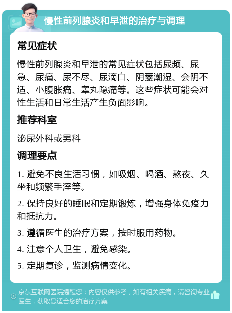 慢性前列腺炎和早泄的治疗与调理 常见症状 慢性前列腺炎和早泄的常见症状包括尿频、尿急、尿痛、尿不尽、尿滴白、阴囊潮湿、会阴不适、小腹胀痛、睾丸隐痛等。这些症状可能会对性生活和日常生活产生负面影响。 推荐科室 泌尿外科或男科 调理要点 1. 避免不良生活习惯，如吸烟、喝酒、熬夜、久坐和频繁手淫等。 2. 保持良好的睡眠和定期锻炼，增强身体免疫力和抵抗力。 3. 遵循医生的治疗方案，按时服用药物。 4. 注意个人卫生，避免感染。 5. 定期复诊，监测病情变化。