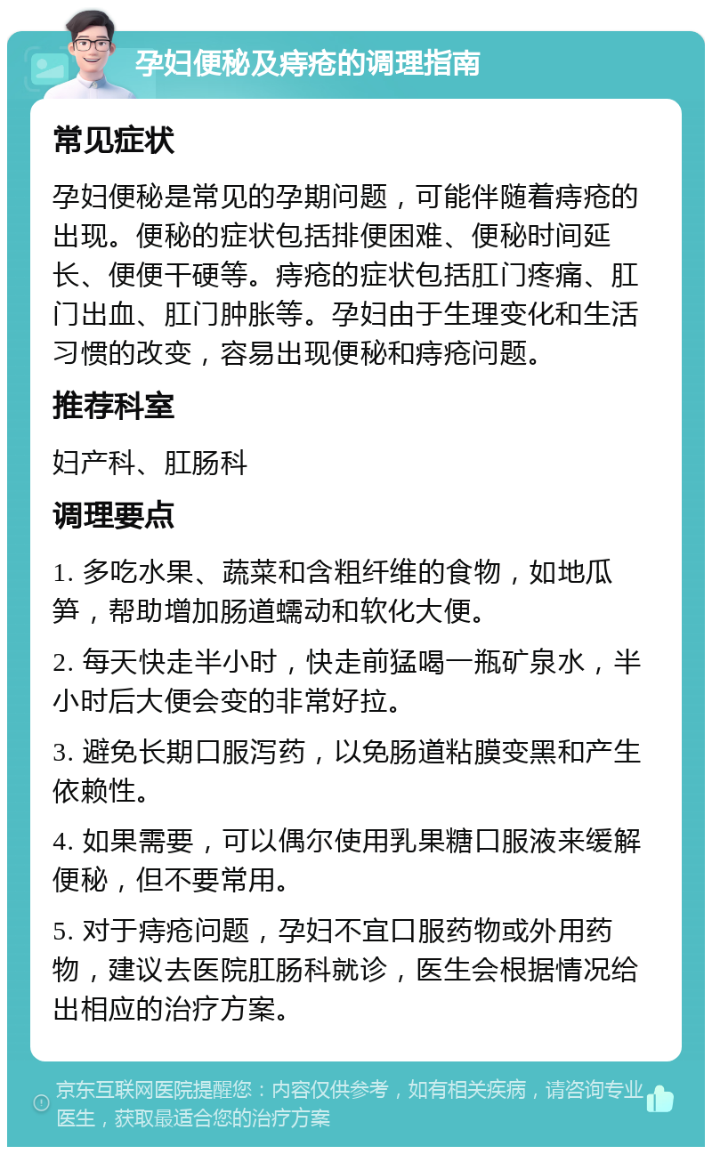 孕妇便秘及痔疮的调理指南 常见症状 孕妇便秘是常见的孕期问题，可能伴随着痔疮的出现。便秘的症状包括排便困难、便秘时间延长、便便干硬等。痔疮的症状包括肛门疼痛、肛门出血、肛门肿胀等。孕妇由于生理变化和生活习惯的改变，容易出现便秘和痔疮问题。 推荐科室 妇产科、肛肠科 调理要点 1. 多吃水果、蔬菜和含粗纤维的食物，如地瓜笋，帮助增加肠道蠕动和软化大便。 2. 每天快走半小时，快走前猛喝一瓶矿泉水，半小时后大便会变的非常好拉。 3. 避免长期口服泻药，以免肠道粘膜变黑和产生依赖性。 4. 如果需要，可以偶尔使用乳果糖口服液来缓解便秘，但不要常用。 5. 对于痔疮问题，孕妇不宜口服药物或外用药物，建议去医院肛肠科就诊，医生会根据情况给出相应的治疗方案。