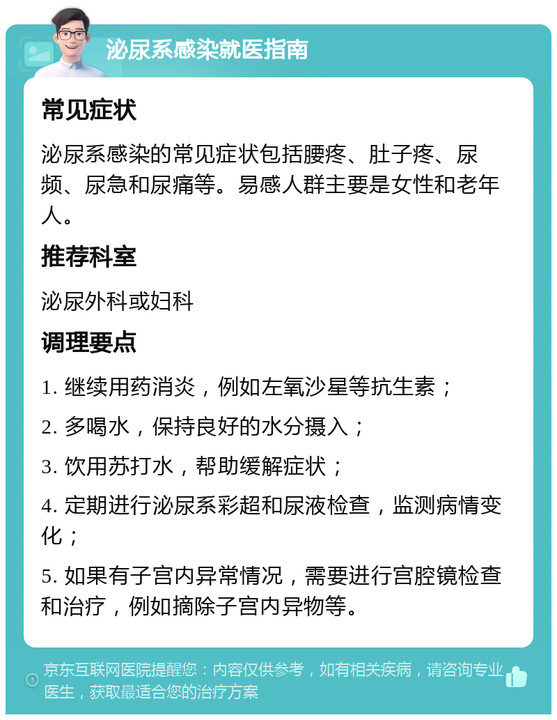 泌尿系感染就医指南 常见症状 泌尿系感染的常见症状包括腰疼、肚子疼、尿频、尿急和尿痛等。易感人群主要是女性和老年人。 推荐科室 泌尿外科或妇科 调理要点 1. 继续用药消炎，例如左氧沙星等抗生素； 2. 多喝水，保持良好的水分摄入； 3. 饮用苏打水，帮助缓解症状； 4. 定期进行泌尿系彩超和尿液检查，监测病情变化； 5. 如果有子宫内异常情况，需要进行宫腔镜检查和治疗，例如摘除子宫内异物等。