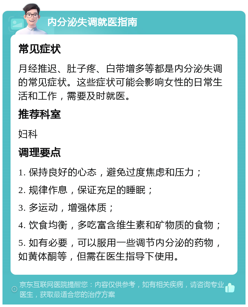 内分泌失调就医指南 常见症状 月经推迟、肚子疼、白带增多等都是内分泌失调的常见症状。这些症状可能会影响女性的日常生活和工作，需要及时就医。 推荐科室 妇科 调理要点 1. 保持良好的心态，避免过度焦虑和压力； 2. 规律作息，保证充足的睡眠； 3. 多运动，增强体质； 4. 饮食均衡，多吃富含维生素和矿物质的食物； 5. 如有必要，可以服用一些调节内分泌的药物，如黄体酮等，但需在医生指导下使用。