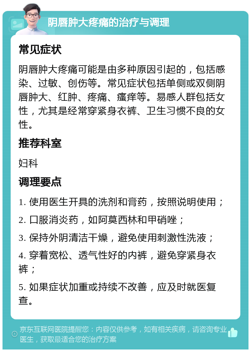 阴唇肿大疼痛的治疗与调理 常见症状 阴唇肿大疼痛可能是由多种原因引起的，包括感染、过敏、创伤等。常见症状包括单侧或双侧阴唇肿大、红肿、疼痛、瘙痒等。易感人群包括女性，尤其是经常穿紧身衣裤、卫生习惯不良的女性。 推荐科室 妇科 调理要点 1. 使用医生开具的洗剂和膏药，按照说明使用； 2. 口服消炎药，如阿莫西林和甲硝唑； 3. 保持外阴清洁干燥，避免使用刺激性洗液； 4. 穿着宽松、透气性好的内裤，避免穿紧身衣裤； 5. 如果症状加重或持续不改善，应及时就医复查。