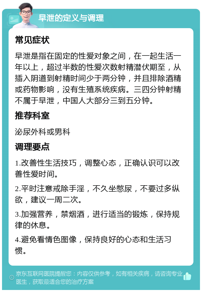 早泄的定义与调理 常见症状 早泄是指在固定的性爱对象之间，在一起生活一年以上，超过半数的性爱次数射精潜伏期至，从插入阴道到射精时间少于两分钟，并且排除酒精或药物影响，没有生殖系统疾病。三四分钟射精不属于早泄，中国人大部分三到五分钟。 推荐科室 泌尿外科或男科 调理要点 1.改善性生活技巧，调整心态，正确认识可以改善性爱时间。 2.平时注意戒除手淫，不久坐憋尿，不要过多纵欲，建议一周二次。 3.加强营养，禁烟酒，进行适当的锻炼，保持规律的休息。 4.避免看情色图像，保持良好的心态和生活习惯。