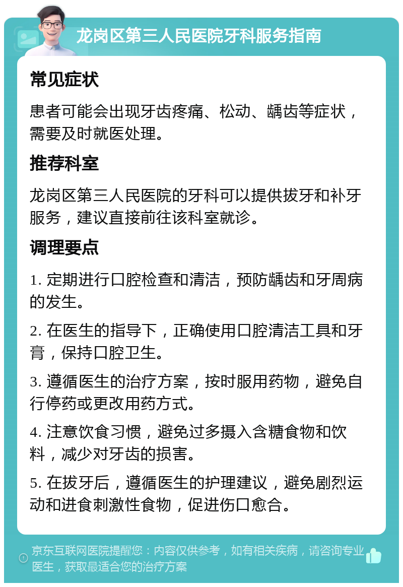 龙岗区第三人民医院牙科服务指南 常见症状 患者可能会出现牙齿疼痛、松动、龋齿等症状，需要及时就医处理。 推荐科室 龙岗区第三人民医院的牙科可以提供拔牙和补牙服务，建议直接前往该科室就诊。 调理要点 1. 定期进行口腔检查和清洁，预防龋齿和牙周病的发生。 2. 在医生的指导下，正确使用口腔清洁工具和牙膏，保持口腔卫生。 3. 遵循医生的治疗方案，按时服用药物，避免自行停药或更改用药方式。 4. 注意饮食习惯，避免过多摄入含糖食物和饮料，减少对牙齿的损害。 5. 在拔牙后，遵循医生的护理建议，避免剧烈运动和进食刺激性食物，促进伤口愈合。