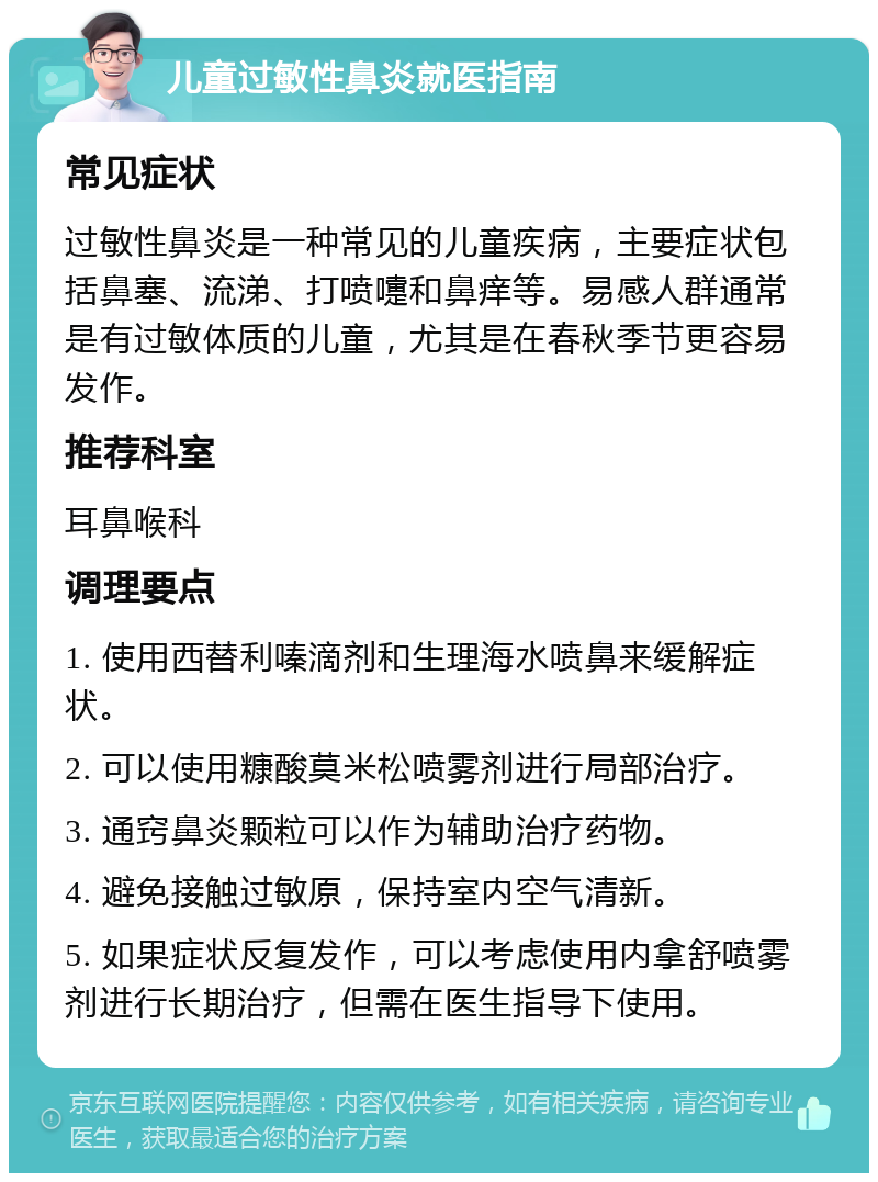 儿童过敏性鼻炎就医指南 常见症状 过敏性鼻炎是一种常见的儿童疾病，主要症状包括鼻塞、流涕、打喷嚏和鼻痒等。易感人群通常是有过敏体质的儿童，尤其是在春秋季节更容易发作。 推荐科室 耳鼻喉科 调理要点 1. 使用西替利嗪滴剂和生理海水喷鼻来缓解症状。 2. 可以使用糠酸莫米松喷雾剂进行局部治疗。 3. 通窍鼻炎颗粒可以作为辅助治疗药物。 4. 避免接触过敏原，保持室内空气清新。 5. 如果症状反复发作，可以考虑使用内拿舒喷雾剂进行长期治疗，但需在医生指导下使用。