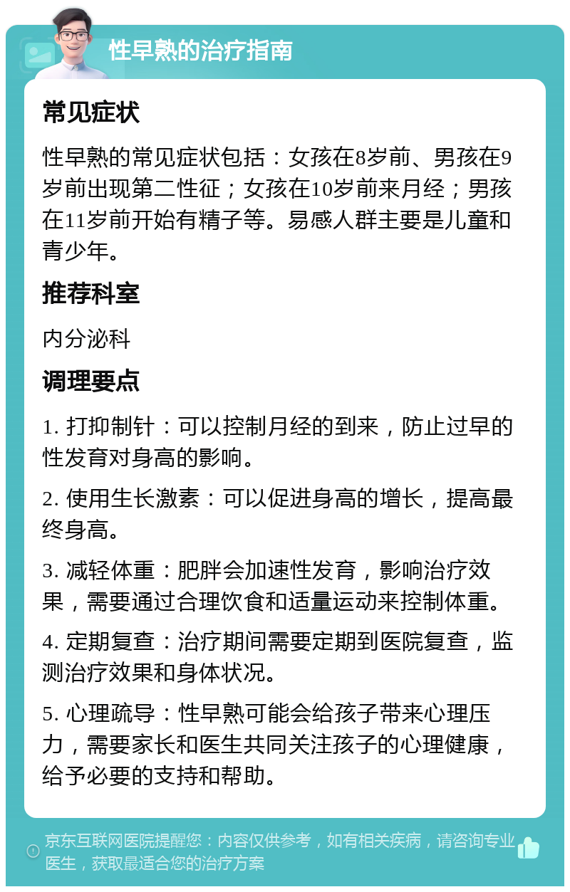 性早熟的治疗指南 常见症状 性早熟的常见症状包括：女孩在8岁前、男孩在9岁前出现第二性征；女孩在10岁前来月经；男孩在11岁前开始有精子等。易感人群主要是儿童和青少年。 推荐科室 内分泌科 调理要点 1. 打抑制针：可以控制月经的到来，防止过早的性发育对身高的影响。 2. 使用生长激素：可以促进身高的增长，提高最终身高。 3. 减轻体重：肥胖会加速性发育，影响治疗效果，需要通过合理饮食和适量运动来控制体重。 4. 定期复查：治疗期间需要定期到医院复查，监测治疗效果和身体状况。 5. 心理疏导：性早熟可能会给孩子带来心理压力，需要家长和医生共同关注孩子的心理健康，给予必要的支持和帮助。