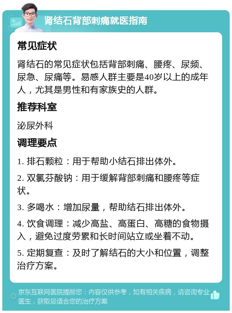 肾结石背部刺痛就医指南 常见症状 肾结石的常见症状包括背部刺痛、腰疼、尿频、尿急、尿痛等。易感人群主要是40岁以上的成年人，尤其是男性和有家族史的人群。 推荐科室 泌尿外科 调理要点 1. 排石颗粒：用于帮助小结石排出体外。 2. 双氯芬酸钠：用于缓解背部刺痛和腰疼等症状。 3. 多喝水：增加尿量，帮助结石排出体外。 4. 饮食调理：减少高盐、高蛋白、高糖的食物摄入，避免过度劳累和长时间站立或坐着不动。 5. 定期复查：及时了解结石的大小和位置，调整治疗方案。