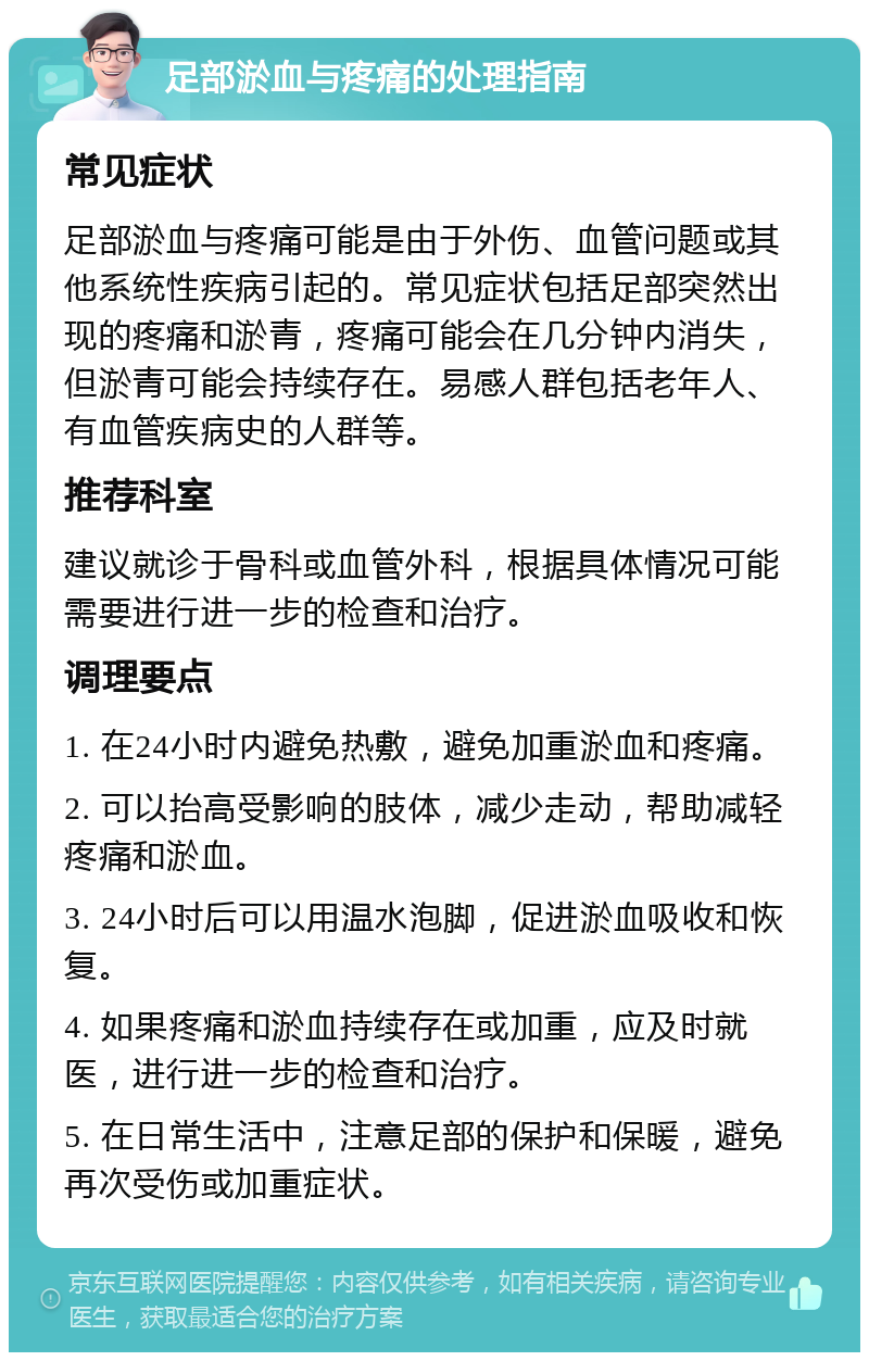 足部淤血与疼痛的处理指南 常见症状 足部淤血与疼痛可能是由于外伤、血管问题或其他系统性疾病引起的。常见症状包括足部突然出现的疼痛和淤青，疼痛可能会在几分钟内消失，但淤青可能会持续存在。易感人群包括老年人、有血管疾病史的人群等。 推荐科室 建议就诊于骨科或血管外科，根据具体情况可能需要进行进一步的检查和治疗。 调理要点 1. 在24小时内避免热敷，避免加重淤血和疼痛。 2. 可以抬高受影响的肢体，减少走动，帮助减轻疼痛和淤血。 3. 24小时后可以用温水泡脚，促进淤血吸收和恢复。 4. 如果疼痛和淤血持续存在或加重，应及时就医，进行进一步的检查和治疗。 5. 在日常生活中，注意足部的保护和保暖，避免再次受伤或加重症状。