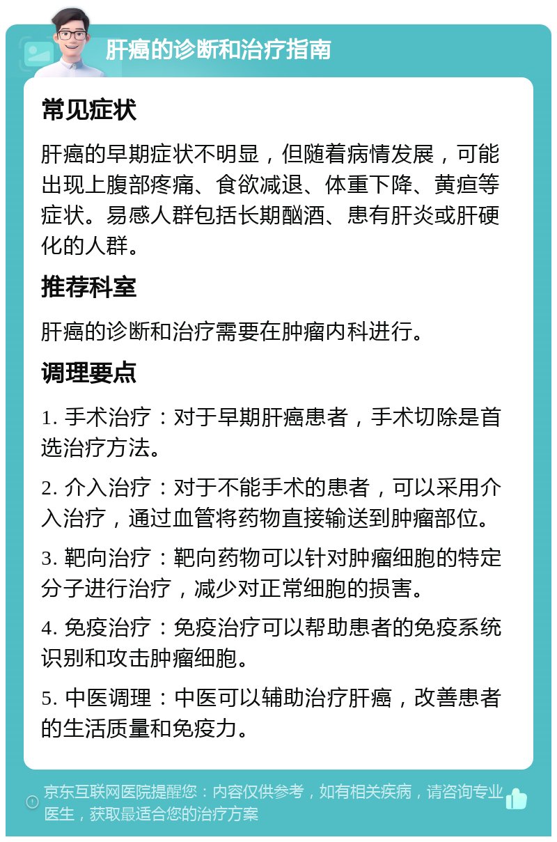 肝癌的诊断和治疗指南 常见症状 肝癌的早期症状不明显，但随着病情发展，可能出现上腹部疼痛、食欲减退、体重下降、黄疸等症状。易感人群包括长期酗酒、患有肝炎或肝硬化的人群。 推荐科室 肝癌的诊断和治疗需要在肿瘤内科进行。 调理要点 1. 手术治疗：对于早期肝癌患者，手术切除是首选治疗方法。 2. 介入治疗：对于不能手术的患者，可以采用介入治疗，通过血管将药物直接输送到肿瘤部位。 3. 靶向治疗：靶向药物可以针对肿瘤细胞的特定分子进行治疗，减少对正常细胞的损害。 4. 免疫治疗：免疫治疗可以帮助患者的免疫系统识别和攻击肿瘤细胞。 5. 中医调理：中医可以辅助治疗肝癌，改善患者的生活质量和免疫力。