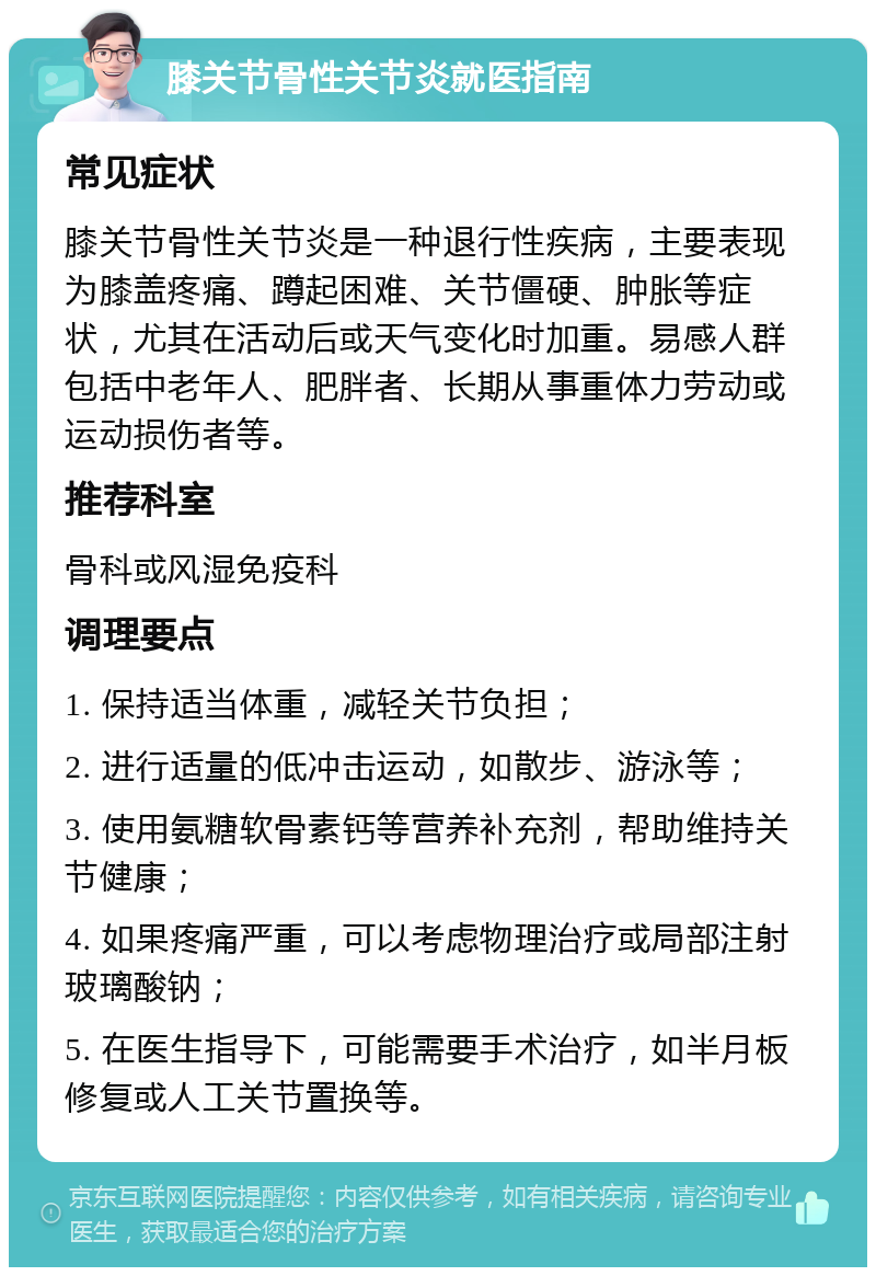 膝关节骨性关节炎就医指南 常见症状 膝关节骨性关节炎是一种退行性疾病，主要表现为膝盖疼痛、蹲起困难、关节僵硬、肿胀等症状，尤其在活动后或天气变化时加重。易感人群包括中老年人、肥胖者、长期从事重体力劳动或运动损伤者等。 推荐科室 骨科或风湿免疫科 调理要点 1. 保持适当体重，减轻关节负担； 2. 进行适量的低冲击运动，如散步、游泳等； 3. 使用氨糖软骨素钙等营养补充剂，帮助维持关节健康； 4. 如果疼痛严重，可以考虑物理治疗或局部注射玻璃酸钠； 5. 在医生指导下，可能需要手术治疗，如半月板修复或人工关节置换等。